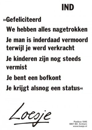 IND. Gefeliciteerd we hebben alles nagetrokken je man is inderdaad vermoord terwijl je werd verkracht je kinderen zijn nog steeds vermist. Je bent een bofkont je krijgt alsnog een status.