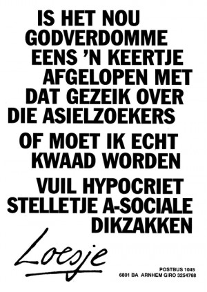 Is het nou godverdomme eens ’n keertje afgelopen met dat gezeik over die asielzoekers of moet ik echt kwaad worden vuil hypocriet stelletje a-sociale dikzakken